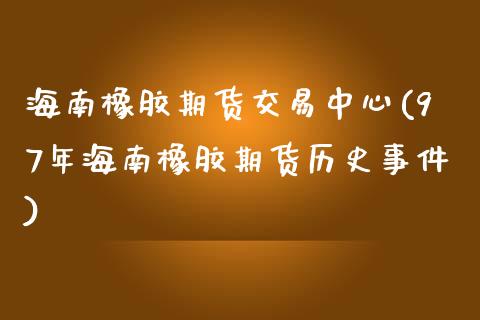 海南橡胶期货交易中心(97年海南橡胶期货历史事件)