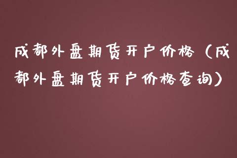 成都外盘期货开户价格（成都外盘期货开户价格查询）