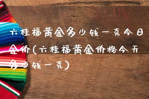 六桂福黄金多少钱一克今日金价(六桂福黄金价格今天多少钱一克)