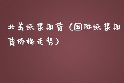 北美纸浆期货（国际纸浆期货价格走势）