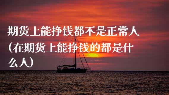 期货上能挣钱都不是正常人(在期货上能挣钱的都是什么人)