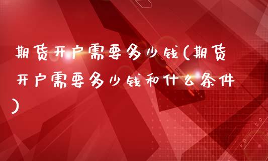 期货开户需要多少钱(期货开户需要多少钱和什么条件)
