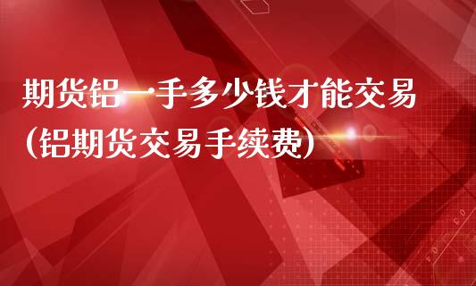 期货铝一手多少钱才能交易(铝期货交易手续费)