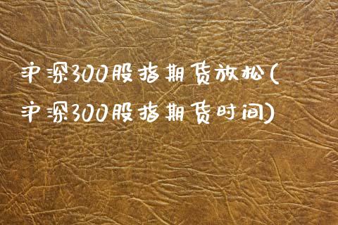 沪深300股指期货放松(沪深300股指期货时间)