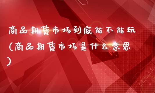 商品期货市场到底能不能玩(商品期货市场是什么意思)