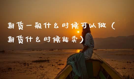 期货一般什么时候可以做（期货什么时候能卖）