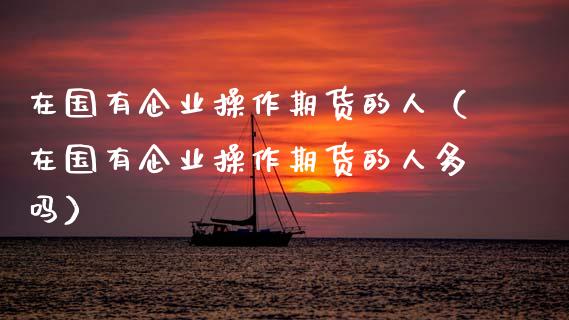 在国有企业操作期货的人（在国有企业操作期货的人多吗）