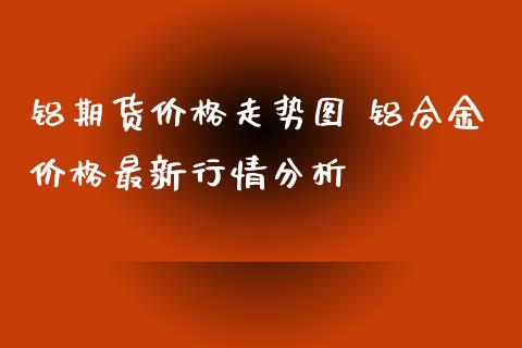 铝期货价格走势图 铝合金价格最新行情分析