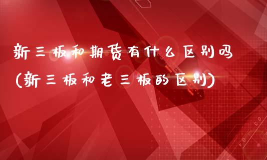 新三板和期货有什么区别吗(新三板和老三板的区别)