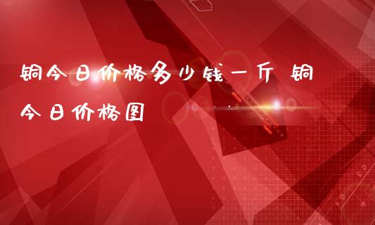 铜今日价格多少钱一斤 铜今日价格图