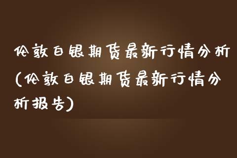 伦敦白银期货最新行情分析(伦敦白银期货最新行情分析报告)