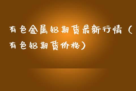 有色金属铝期货最新行情（有色铝期货价格）