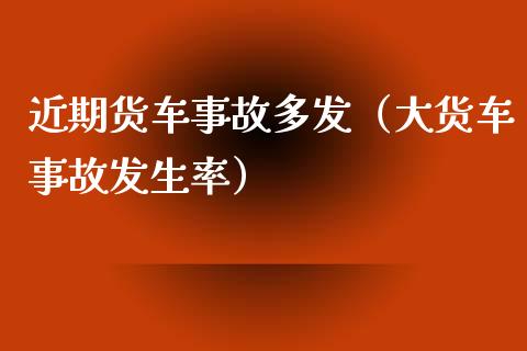 近期货车事故多发（大货车事故发生率）