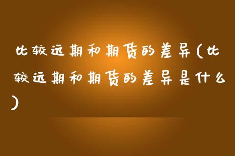 比较远期和期货的差异(比较远期和期货的差异是什么)