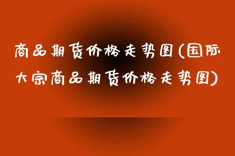 商品期货价格走势图(国际大宗商品期货价格走势图)