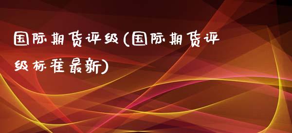 国际期货评级(国际期货评级标准最新)