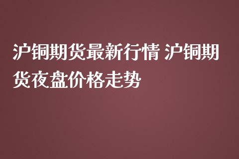 沪铜期货最新行情 沪铜期货夜盘价格走势