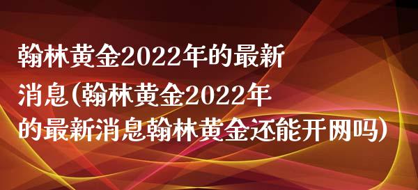 翰林黄金2022年的最新消息(翰林黄金2022年的最新消息翰林黄金还能开网吗)