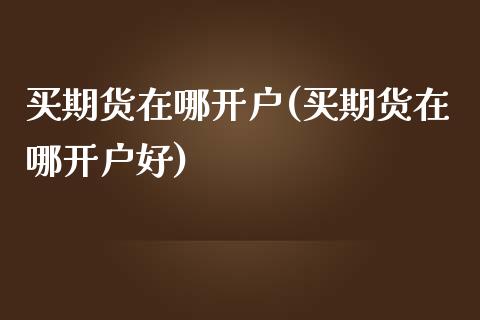 买期货在哪开户(买期货在哪开户好)