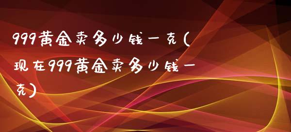 999黄金卖多少钱一克(现在999黄金卖多少钱一克)
