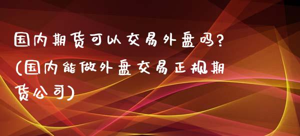 国内期货可以交易外盘吗?(国内能做外盘交易正规期货公司)
