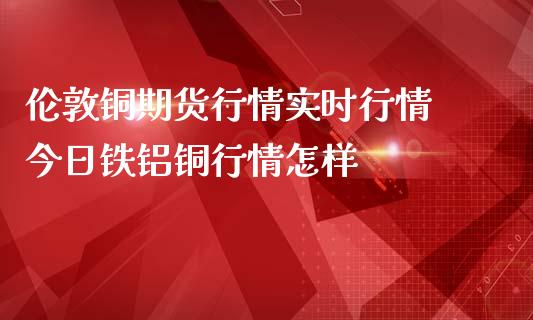 伦敦铜期货行情实时行情 今日铁铝铜行情怎样