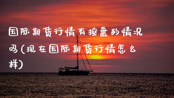 国际期货行情有控盘的情况吗(现在国际期货行情怎么样)