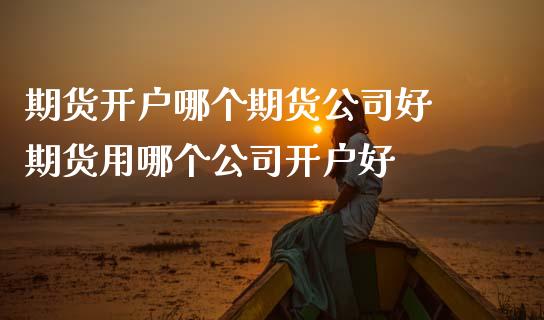 期货开户哪个期货公司好 期货用哪个公司开户好
