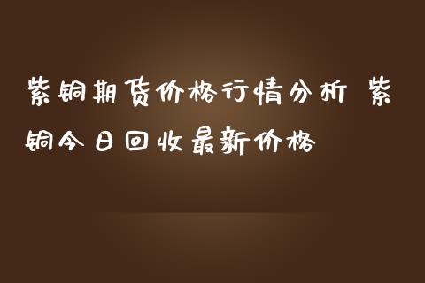 紫铜期货价格行情分析 紫铜今日回收最新价格