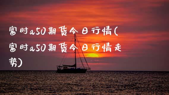 富时a50期货今日行情(富时a50期货今日行情走势)