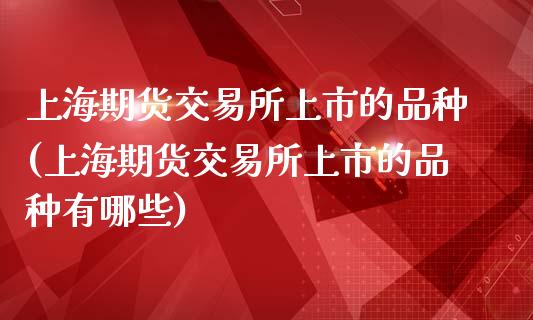 上海期货交易所上市的品种(上海期货交易所上市的品种有哪些)
