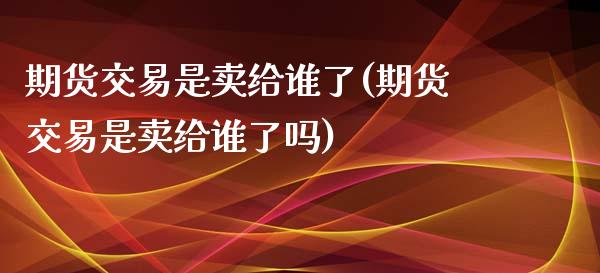 期货交易是卖给谁了(期货交易是卖给谁了吗)