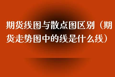 期货线图与散点图区别（期货走势图中的线是什么线）