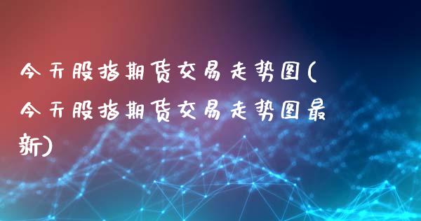 今天股指期货交易走势图(今天股指期货交易走势图最新)