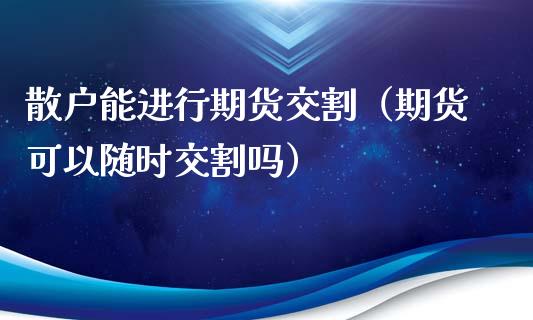 散户能进行期货交割（期货可以随时交割吗）