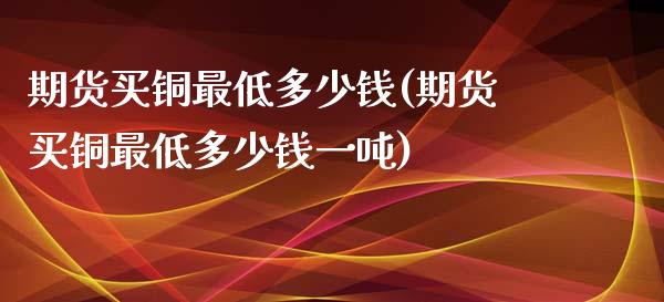 期货买铜最低多少钱(期货买铜最低多少钱一吨)