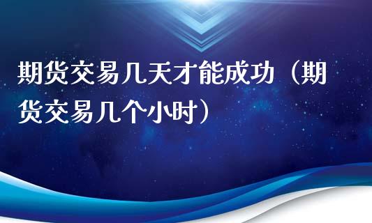 期货交易几天才能成功（期货交易几个小时）