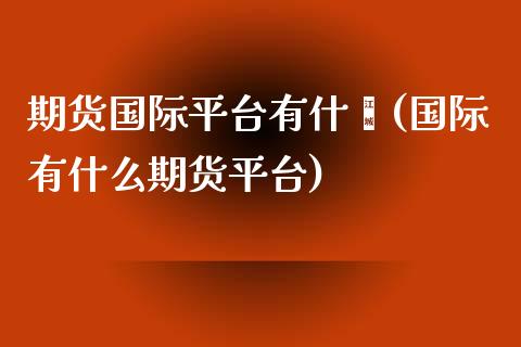 期货国际平台有什麽(国际有什么期货平台)