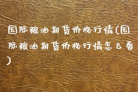 国际粮油期货价格行情(国际粮油期货价格行情怎么看)