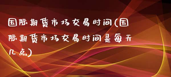 国际期货市场交易时间(国际期货市场交易时间是每天几点)