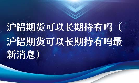 沪铝期货可以长期持有吗（沪铝期货可以长期持有吗最新消息）
