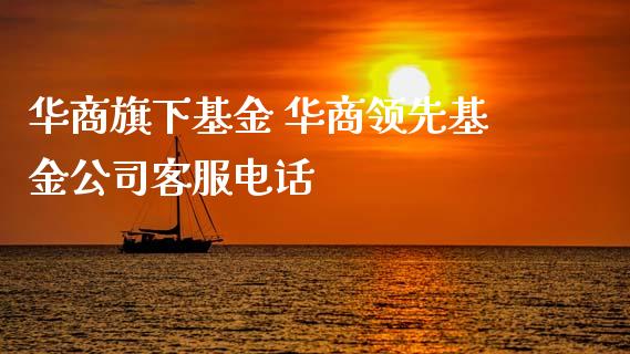 华商旗下基金 华商领先基金公司客服电话
