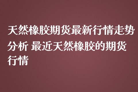 天然橡胶期货最新行情走势分析 最近天然橡胶的期货行情