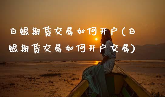 白银期货交易如何开户(白银期货交易如何开户交易)