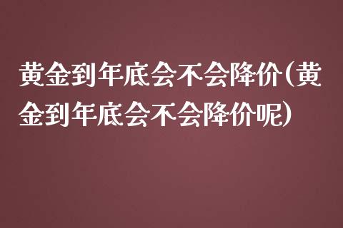 黄金到年底会不会降价(黄金到年底会不会降价呢)