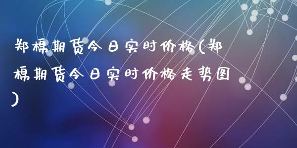 郑棉期货今日实时价格(郑棉期货今日实时价格走势图)
