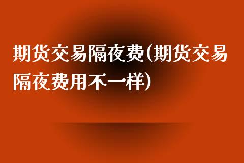 期货交易隔夜费(期货交易隔夜费用不一样)