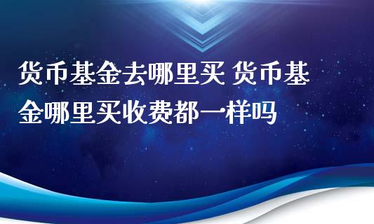 货币基金去哪里买 货币基金哪里买收费都一样吗