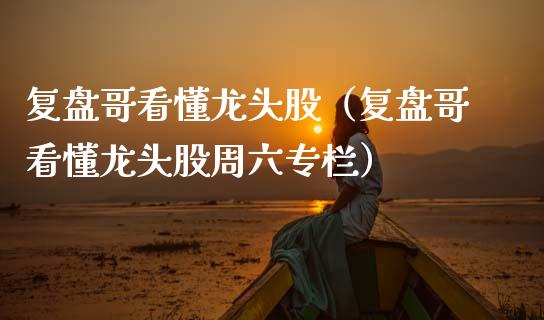 复盘哥看懂龙头股（复盘哥看懂龙头股周六专栏）