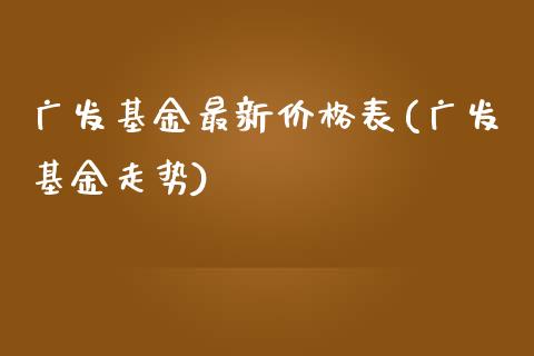 广发基金最新价格表(广发基金走势)
